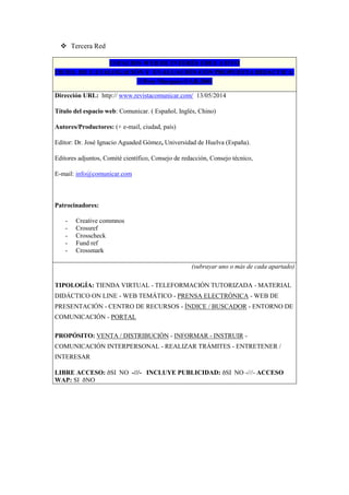  Tercera Red
ESPACIOS WEB DE INTERÉS EDUCATIVO
FICHA DE CATALOGACIÓN Y EVALUACIÓN CON PROPUESTA DIDÁCTICA
©Pere Marquès-UAB,2001
Dirección URL: http:// www.revistacomunicar.com/ 13/05/2014
Título del espacio web: Comunicar. ( Español, Inglés, Chino)
Autores/Productores: (+ e-mail, ciudad, país)
Editor: Dr. José Ignacio Aguaded Gómez, Universidad de Huelva (España).
Editores adjuntos, Comité científico, Consejo de redacción, Consejo técnico,
E-mail: info@comunicar.com
Patrocinadores:
- Creative commnos
- Crossref
- Crosscheck
- Fund ref
- Crossmark
(subrayar uno o más de cada apartado)
TIPOLOGÍA: TIENDA VIRTUAL - TELEFORMACIÓN TUTORIZADA - MATERIAL
DIDÁCTICO ON LINE - WEB TEMÁTICO - PRENSA ELECTRÓNICA - WEB DE
PRESENTACIÓN - CENTRO DE RECURSOS - ÍNDICE / BUSCADOR - ENTORNO DE
COMUNICACIÓN - PORTAL
PROPÓSITO: VENTA / DISTRIBUCIÓN - INFORMAR - INSTRUIR -
COMUNICACIÓN INTERPERSONAL - REALIZAR TRÁMITES - ENTRETENER /
INTERESAR
LIBRE ACCESO: ðSI NO -///- INCLUYE PUBLICIDAD: ðSI NO -///- ACCESO
WAP: SI ðNO
 