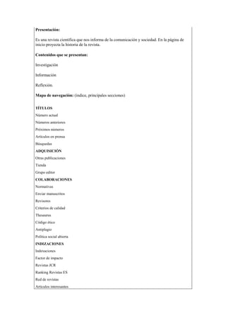 Presentación:
Es una revista científica que nos informa de la comunicación y sociedad. En la página de
inicio proyecta la historia de la revista.
Contenidos que se presentan:
Investigación
Información
Reflexión.
Mapa de navegación: (índice, principales secciones)
 TÍTULOS
1. Número actual
2. Números anteriores
3. Próximos números
4. Artículos en prensa
5. Búsquedas
 ADQUISICIÓN
1. Otras publicaciones
2. Tienda
3. Grupo editor
 COLABORACIONES
1. Normativas
2. Enviar manuscritos
3. Revisores
4. Criterios de calidad
5. Thesaurus
6. Código ético
7. Antiplagio
8. Política social abierta
 INDIZACIONES
1. Indexaciones
2. Factor de impacto
3. Revistas JCR
4. Ranking Revistas ES
5. Red de revistas
6. Artículos interesantes
 