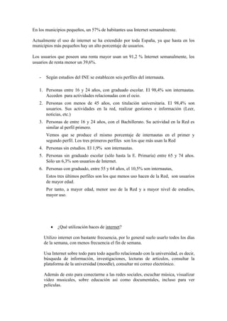 En los municipios pequeños, un 57% de habitantes usa Internet semanalmente.
Actualmente el uso de internet se ha extendido por toda España, ya que hasta en los
municipios más pequeños hay un alto porcentaje de usuarios.
Los usuarios que poseen una renta mayor usan un 91,2 % Internet semanalmente, los
usuarios de renta menor un 39,6%.
- Según estudios del INE se establecen seis perfiles del internauta.
1. Personas entre 16 y 24 años, con graduado escolar. El 98,4% son internautas.
Acceden para actividades relacionadas con el ocio.
2. Personas con menos de 45 años, con titulación universitaria. El 98,4% son
usuarios. Sus actividades en la red, realizar gestiones e información (Leer,
noticias, etc.)
3. Personas de entre 16 y 24 años, con el Bachillerato. Su actividad en la Red es
similar al perfil primero.
Vemos que se produce el mismo porcentaje de internautas en el primer y
segundo perfil. Los tres primeros perfiles son los que más usan la Red
4. Personas sin estudios. El 1,9% son internautas.
5. Personas sin graduado escolar (sólo hasta la E. Primaria) entre 65 y 74 años.
Sólo un 6,3% son usuarios de Internet.
6. Personas con graduado, entre 55 y 64 años, el 10,5% son internautas,
Estos tres últimos perfiles son los que menos uso hacen de la Red, son usuarios
de mayor edad.
Por tanto, a mayor edad, menor uso de la Red y a mayor nivel de estudios,
mayor uso.
 ¿Qué utilización haces de internet?
Utilizo internet con bastante frecuencia, por lo general suelo usarlo todos los días
de la semana, con menos frecuencia el fin de semana.
Usa Internet sobre todo para todo aquello relacionado con la universidad, es decir,
búsqueda de información, investigaciones, lecturas de artículos, consultar la
plataforma de la universidad (moodle), consultar mi correo electrónico.
Además de esto para conectarme a las redes sociales, escuchar música, visualizar
vídeo musicales, sobre educación así como documentales, incluso para ver
películas.
 