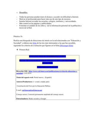o Deseables:
- Todas las personas puedan tener al alcance y acceder sin dificultad a Internet.
- Motivar al profesorado para hacer más uso de este tipo de recursos.
- Instalar Internet en todas las escuelas, colegios, institutos y universidades.
- Más control en las páginas y publicidades.
- Fomentar el cuidado de los niños y de la información personal de la población a
través de la Red.
Práctica 1b:
Realiza una búsqueda de direcciones de interés en la red relacionadas con "Educación y
Sociedad" y elabora una ficha de las tres más interesantes a las que has accedido,
siguiendo los criterios de evaluación que figuran en la ficha.(Descargar ficha)
 Primera Red:
ESPACIOS WEB DE INTERÉS EDUCATIVO
FICHA DE CATALOGACIÓN Y EVALUACIÓN CON PROPUESTA
DIDÁCTICA
©Pere Marquès-UAB,2001
Dirección URL: http://www.red-innova.net/publicaciones/revista-de-educacion-y-
sociedad 13/05/2014
Título del espacio web: Portal innova. (Español)
Autores/Productores: (+ e-mail, ciudad, país)
Constitución del Foro por la Educación Pública.
E-mail: red-innova@red-innova.net
Consejo asesor, Comisión permanente ampliada del consejo asesor.
Patrocinadores: Redes sociales y Google.
 