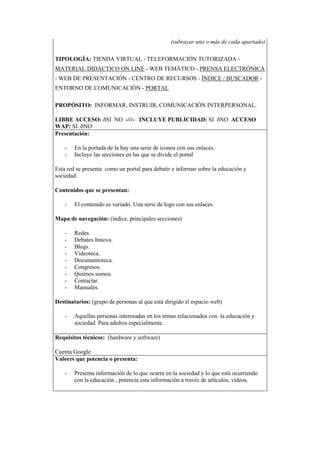 (subrayar uno o más de cada apartado)
TIPOLOGÍA: TIENDA VIRTUAL - TELEFORMACIÓN TUTORIZADA -
MATERIAL DIDÁCTICO ON LINE - WEB TEMÁTICO - PRENSA ELECTRÓNICA
- WEB DE PRESENTACIÓN - CENTRO DE RECURSOS - ÍNDICE / BUSCADOR -
ENTORNO DE COMUNICACIÓN - PORTAL
PROPÓSITO: INFORMAR, INSTRUIR, COMUNICACIÓN INTERPERSONAL.
LIBRE ACCESO: ðSI NO -///- INCLUYE PUBLICIDAD: SI ðNO ACCESO
WAP: SI ðNO
Presentación:
- En la portada de la hay una serie de iconos con sus enlaces.
- Incluye las secciones en las que se divide el portal
Esta red se presenta como un portal para debatir e informar sobre la educación y
sociedad.
Contenidos que se presentan:
- El contenido es variado. Una serie de logo con sus enlaces.
Mapa de navegación: (índice, principales secciones)
- Redes.
- Debates Innova.
- Blogs.
- Videoteca.
- Documentoteca.
- Congresos.
- Quiénes somos.
- Contactar.
- Manuales.
Destinatarios: (grupo de personas al que está dirigido el espacio web)
- Aquellas personas interesadas en los temas relacionados con la educación y
sociedad. Para adultos especialmente.
Requisitos técnicos: (hardware y software)
Cuenta Google.
Valores que potencia o presenta:
- Presenta información de lo que ocurre en la sociedad y lo que está ocurriendo
con la educación , potencia esta información a través de artículos, vídeos.
 