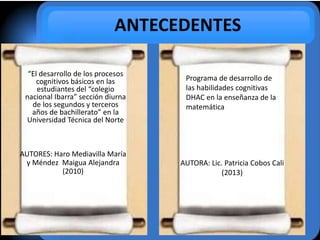 ANTECEDENTES
“El desarrollo de los procesos
cognitivos básicos en las
estudiantes del “colegio
nacional Ibarra” sección diurna
de los segundos y terceros
años de bachillerato” en la
Universidad Técnica del Norte
AUTORES: Haro Mediavilla María
y Méndez Maigua Alejandra
(2010)
Programa de desarrollo de
las habilidades cognitivas
DHAC en la enseñanza de la
matemática
AUTORA: Lic. Patricia Cobos Cali
(2013)
 
