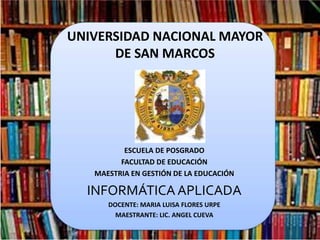 UNIVERSIDAD NACIONAL MAYOR
DE SAN MARCOS
ESCUELA DE POSGRADO
FACULTAD DE EDUCACIÓN
MAESTRIA EN GESTIÓN DE LA EDUCACIÓN
INFORMÁTICAAPLICADA
DOCENTE: MARIA LUISA FLORES URPE
MAESTRANTE: LIC. ANGEL CUEVA
 