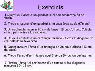 Exercicis
1.Quant val l'àrea d'un quadrat si el seu perímetre és de
48cm?
2. Troba el costat d'un quadrat si la seva àrea és de 676 cm².
3. Un rectangle mesura 25 cm de base i 18 cm d’altura. Calcula
el seu perímetre i la seva àrea.
4. Un dels costats d'un rectangle mesura 24 cm i la diagonal 32
cm. Calcula la seva àrea.
5. Quant mesura l’àrea d'un triangle de 26 cm d'altura i 12 cm
de base?
6. Troba l'àrea d'un triangle equilàter de 54 cm de perímetre.
7. Troba l'àrea i el perímetre d'un rombe si les diagonals
mesuren 20 i 12 cm.
 