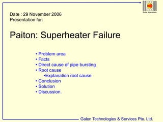 Galen Technologies & Services Pte. Ltd.
Boiler specialists
Date : 29 November 2006
Presentation for:
Paiton: Superheater Failure
• Problem area
• Facts
• Direct cause of pipe bursting
• Root cause
•Explanation root cause
• Conclusion
• Solution
• Discussion.
 