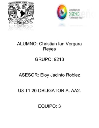  
	
  
	
  
	
  
	
  
	
  
	
  
	
  
	
  
	
  
	
  
	
  
	
  
ALUMNO: Christian Ian Vergara
Reyes
GRUPO: 9213
ASESOR: Eloy Jacinto Roblez
U8 T1 20 OBLIGATORIA. AA2.
EQUIPO: 3
	
  
	
  
	
  
 