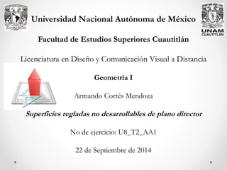 Universidad Nacional Autónoma de México
Facultad de Estudios Superiores Cuautitlán
Licenciatura en Diseño y Comunicación Visual a Distancia
Geometría I
Armando Cortés Mendoza
Superficies regladas no desarrollables de plano director
No de ejercicio: U8_T2_AA1
22 de Septiembre de 2014