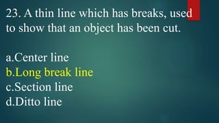 23. A thin line which has breaks, used
to show that an object has been cut.
a.Center line
b.Long break line
c.Section line
d.Ditto line
 