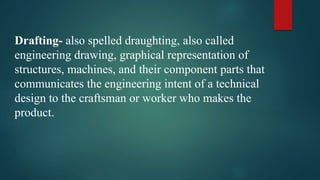 Drafting- also spelled draughting, also called
engineering drawing, graphical representation of
structures, machines, and their component parts that
communicates the engineering intent of a technical
design to the craftsman or worker who makes the
product.
 