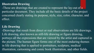 Illustration Drawing
-These are drawings that are created to represent the lay-out of a
particular document. They include all the basic details of the project
concerned clearly stating its purpose, style, size, color, character, and
effect.
Life Drawing
-Drawings that result from direct or real observations are life drawings.
Life drawing, also known as still-life drawing or figure drawing,
portrays all the expressions that are viewed by the artist and captured in
the picture. The human figure forms one of the most enduring themes
in life drawing that is applied to portraiture, sculpture, medical
illustration, cartooning and comic book illustration, and other fields.
 