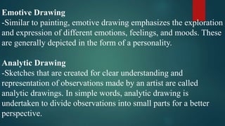 Emotive Drawing
-Similar to painting, emotive drawing emphasizes the exploration
and expression of different emotions, feelings, and moods. These
are generally depicted in the form of a personality.
Analytic Drawing
-Sketches that are created for clear understanding and
representation of observations made by an artist are called
analytic drawings. In simple words, analytic drawing is
undertaken to divide observations into small parts for a better
perspective.
 