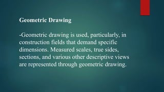 Geometric Drawing
-Geometric drawing is used, particularly, in
construction fields that demand specific
dimensions. Measured scales, true sides,
sections, and various other descriptive views
are represented through geometric drawing.
 