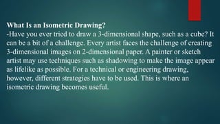 What Is an Isometric Drawing?
-Have you ever tried to draw a 3-dimensional shape, such as a cube? It
can be a bit of a challenge. Every artist faces the challenge of creating
3-dimensional images on 2-dimensional paper. A painter or sketch
artist may use techniques such as shadowing to make the image appear
as lifelike as possible. For a technical or engineering drawing,
however, different strategies have to be used. This is where an
isometric drawing becomes useful.
 