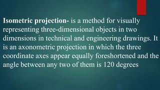 Isometric projection- is a method for visually
representing three-dimensional objects in two
dimensions in technical and engineering drawings. It
is an axonometric projection in which the three
coordinate axes appear equally foreshortened and the
angle between any two of them is 120 degrees
 