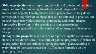 Oblique projection- is a simple type of technical drawing of graphical
projection used for producing two-dimensional images of three-
dimensional objects. The objects are not in perspective, so they do not
correspond to any view of an object that can be obtained in practice, but
the technique does yield somewhat convincing and useful images.
Perspective Drawing- in the graphic arts is an approximate
representation, generally on a flat surface, of an image as it is seen by
the eye.
Orthographic projection- is a means of representing three-dimensional
objects in two dimensions. It is a form of parallel projection, in which all
the projection lines are orthogonal to the projection plane,resulting in
every plane of the scene appearing in affine transformation on the
viewing surface.
 