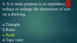 4. It is main purpose is to reproduce,
reduce or enlarge the dimension of size
on a drawing.
a.Triangle
b.Ruler
c.Scale
d.Tape ruler
 