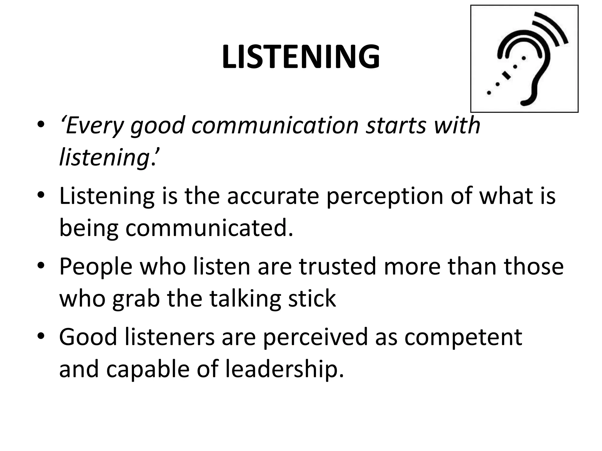 LISTENING
• ‘Every good communication starts with
listening.’
• Listening is the accurate perception of what is
being communicated.
• People who listen are trusted more than those
who grab the talking stick
• Good listeners are perceived as competent
and capable of leadership.
