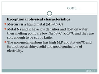 11/05/14 
10 
cont… 
Exceptional physical characteristics 
Mercury is a liquid metal (MP-39ºC) 
Metal Na and K have low densities and float on water, 
their melting point are low Na 98ºC, K 63ºC and they are 
soft enough to be cut by knife. 
The non-metal carbons has high M.P about 3700ºC and 
its allotropies shiny, solid and good conductors of 
electricity. 
 