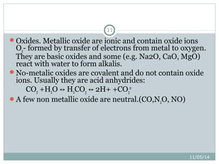 11/05/14 
11 
Oxides. Metallic oxide are ionic and contain oxide ions 
O2- formed by transfer of electrons from metal to oxygen. 
They are basic oxides and some (e.g. Na2O, CaO, MgO) 
react with water to form alkalis. 
No-metalic oxides are covalent and do not contain oxide 
ions. Usually they are acid anhydrides: 
CO2 +H2O ↔ H2CO3 ↔ 2H+ +CO3 
2- 
A few non metallic oxide are neutral.(CO,N2O, NO) 
 