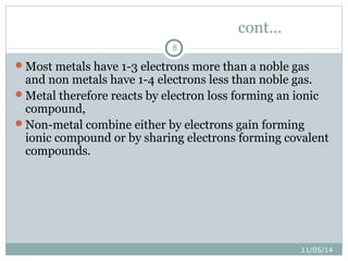 11/05/14 
8 
cont… 
Most metals have 1-3 electrons more than a noble gas 
and non metals have 1-4 electrons less than noble gas. 
Metal therefore reacts by electron loss forming an ionic 
compound, 
Non-metal combine either by electrons gain forming 
ionic compound or by sharing electrons forming covalent 
compounds. 
 