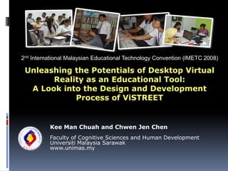 2nd International Malaysian Educational Technology Convention (IMETC 2008) Unleashing the Potentials of Desktop Virtual Reality as an Educational Tool: A Look into the Design and Development Process of ViSTREET Kee Man Chuah and Chwen Jen Chen Faculty of Cognitive Sciences and Human Development Universiti Malaysia Sarawak www.unimas.my 