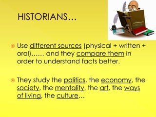  Use different sources (physical + written +
oral)…… and they compare them in
order to understand facts better.
 They study the politics, the economy, the
society, the mentality, the art, the ways
of living, the culture…
 