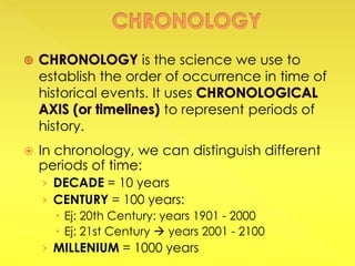  In chronology, we can distinguish different
periods of time:
› DECADE = 10 years
› CENTURY = 100 years:
 Ej: 20th Century: years 1901 - 2000
 Ej: 21st Century  years 2001 - 2100
› MILLENIUM = 1000 years
is the science we use to
establish the order of occurrence in time of
historical events. It uses
to represent periods of
history.
 