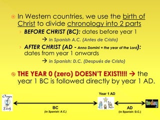  In Western countries, we use the birth of
Christ to divide chronology into 2 parts
› BEFORE CHRIST (BC): dates before year 1
 in Spanish A.C. (Antes de Cristo)
› AFTER CHRIST (AD - Anno Domini = the year of the Lord):
dates from year 1 onwards
 in Spanish: D.C. (Después de Cristo)
 THE YEAR 0 (zero) DOESN’T EXIST!!!!  the
year 1 BC is followed directly by year 1 AD.
BC
(in Spanish: A.C.)
AD
(in Spanish: D.C.)
Year 1 AD
 