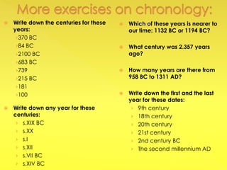  Write down the centuries for these
years:
›370 BC
›84 BC
›2100 BC
›683 BC
›739
›215 BC
›181
›100
 Write down any year for these
centuries:
› s.XIX BC
› s.XX
› s.I
› s.XII
› s.VII BC
› s.XIV BC
 Which of these years is nearer to
our time: 1132 BC or 1194 BC?
 What century was 2.357 years
ago?
 How many years are there from
958 BC to 1311 AD?
 Write down the first and the last
year for these dates:
› 9th century
› 18th century
› 20th century
› 21st century
› 2nd century BC
› The second millennium AD
 