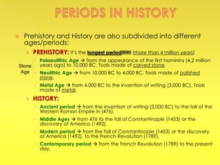  Prehistory and History are also subdivided into different
ages/periods:
› PREHISTORY: it’s the longest period!!!!!!! (more than 4 million years)
 Palaeolithic Age  from the appearance of the first hominins (4,2 million
years ago) to 10.000 BC. Tools made of carved stone.
 Neolithic Age  from 10.000 BC to 4.000 BC. Tools made of polished
stone.
 Metal Age  from 4.000 BC to the invention of writing (3.000 BC). Tools
made of metal.
› HISTORY:
 Ancient period  from the invention of writing (3.000 BC) to the fall of the
Western Roman Empire in (476).
 Middle Ages  from 476 to the fall of Constantinople (1453) or the
discovery of America (1492).
 Modern period  from the fall of Constantinople (1453) or the discovery
of America (1492), to the French Revolution (1789).
 Contemporary period  from the French Revolution (1789) to the present
day.
Stone
Age
 