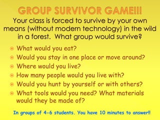  What would you eat?
 Would you stay in one place or move around?
 Where would you live?
 How many people would you live with?
 Would you hunt by yourself or with others?
 What tools would you need? What materials
would they be made of?
In groups of 4-6 students. You have 10 minutes to answer!!
 