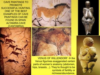 CAVE PAINTINGS TO
PROMOTE
SUCCESSFUL HUNTING.
ONE OF THE BEST
EXAMPLES OF CAVE
PAINTINGS CAN BE
FOUND IN SPAIN:
ALTAMIRA CAVE
(CANTABRIA)
VENUS OF WILLENDORF  the
Venus figurines exaggerated certain
parts of women’s anatomy (abdomen,
hips, breasts…). They’re thought to be
symbols of fertility or
richness/abundance.
 