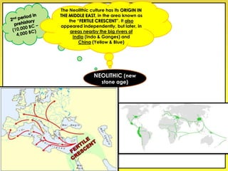 The Neolithic culture has its ORIGIN IN
THE MIDDLE EAST, in the area known as
the “FERTILE CRESCENT”. It also
appeared independently, but later, in
areas nearby the big rivers of
India (Indo & Ganges) and
China (Yellow & Blue)
NEOLITHIC (new
stone age)
 