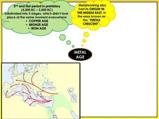 3nd and last period in prehistory
(4,000 BC – 3,000 BC)
Subdivided into 3 stages, which didn’t took
place at the same moment everywhere:
 COPPER AGE
 BRONZE AGE
 IRON AGE
Metalworking also
had its ORIGIN IN
THE MIDDLE EAST, in
the area known as
the “FERTILE
CRESCENT”.
METAL
AGE
 