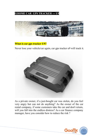 - 1 -
GOOME CAR GPS TRACKER --- U9
What is car gps tracker U9?
Never lose your vehicle/car again, car gps tracker u9 will track it.
As a private owner, if a just-bought car was stolen, do you feel
very angry but can not do anything? As the owner of the car
rental company, if some customers take the car and don't return,
will you fall into the endless distress? As a car finance company
manager, have you consider how to reduce the risk ?
 