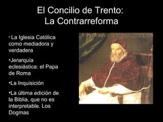 El Concilio de Trento:
La Contrarreforma
• La Iglesia Católica
como mediadora y
verdadera
•Jerarquía
eclesiástica: el Papa
de Roma
•La Inquisición
•La última edición de
la Biblia, que no es
interpretable. Los
Dogmas
 