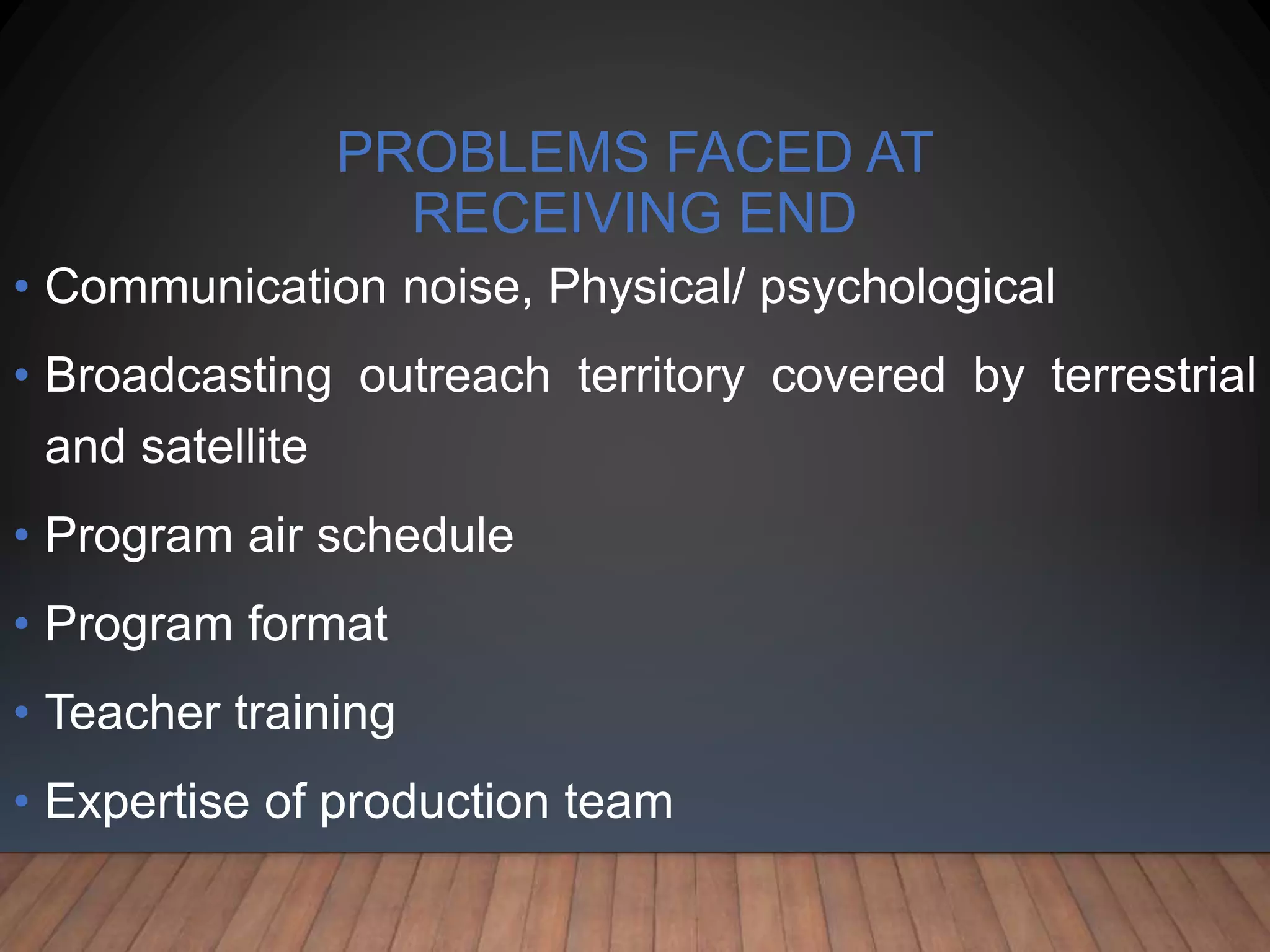 PROBLEMS FACED AT
RECEIVING END
• Communication noise, Physical/ psychological
• Broadcasting outreach territory covered by terrestrial
and satellite
• Program air schedule
• Program format
• Teacher training
• Expertise of production team
 