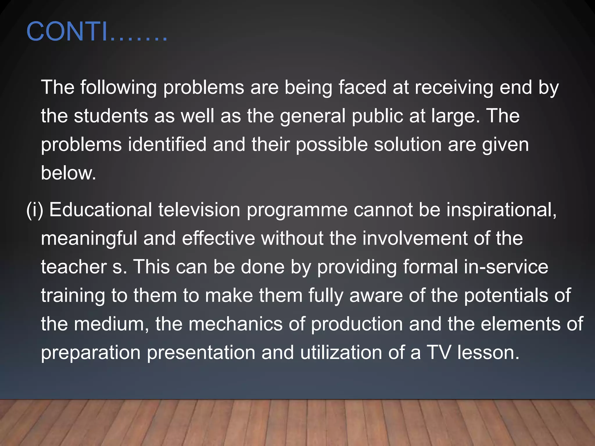 CONTI…….
The following problems are being faced at receiving end by
the students as well as the general public at large. The
problems identified and their possible solution are given
below.
(i) Educational television programme cannot be inspirational,
meaningful and effective without the involvement of the
teacher s. This can be done by providing formal in-service
training to them to make them fully aware of the potentials of
the medium, the mechanics of production and the elements of
preparation presentation and utilization of a TV lesson.
 