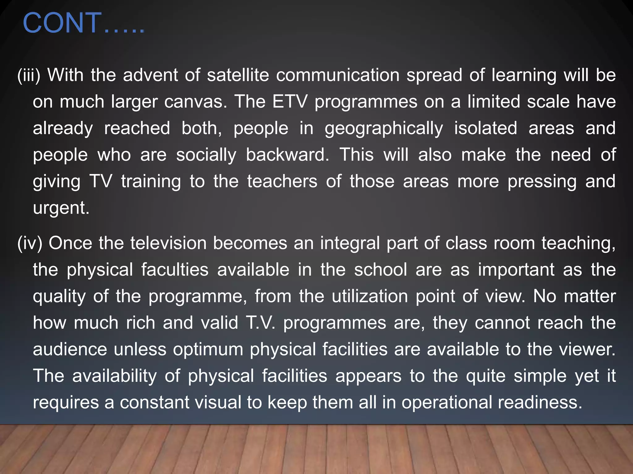 CONT…..
(iii) With the advent of satellite communication spread of learning will be
on much larger canvas. The ETV programmes on a limited scale have
already reached both, people in geographically isolated areas and
people who are socially backward. This will also make the need of
giving TV training to the teachers of those areas more pressing and
urgent.
(iv) Once the television becomes an integral part of class room teaching,
the physical faculties available in the school are as important as the
quality of the programme, from the utilization point of view. No matter
how much rich and valid T.V. programmes are, they cannot reach the
audience unless optimum physical facilities are available to the viewer.
The availability of physical facilities appears to the quite simple yet it
requires a constant visual to keep them all in operational readiness.
 