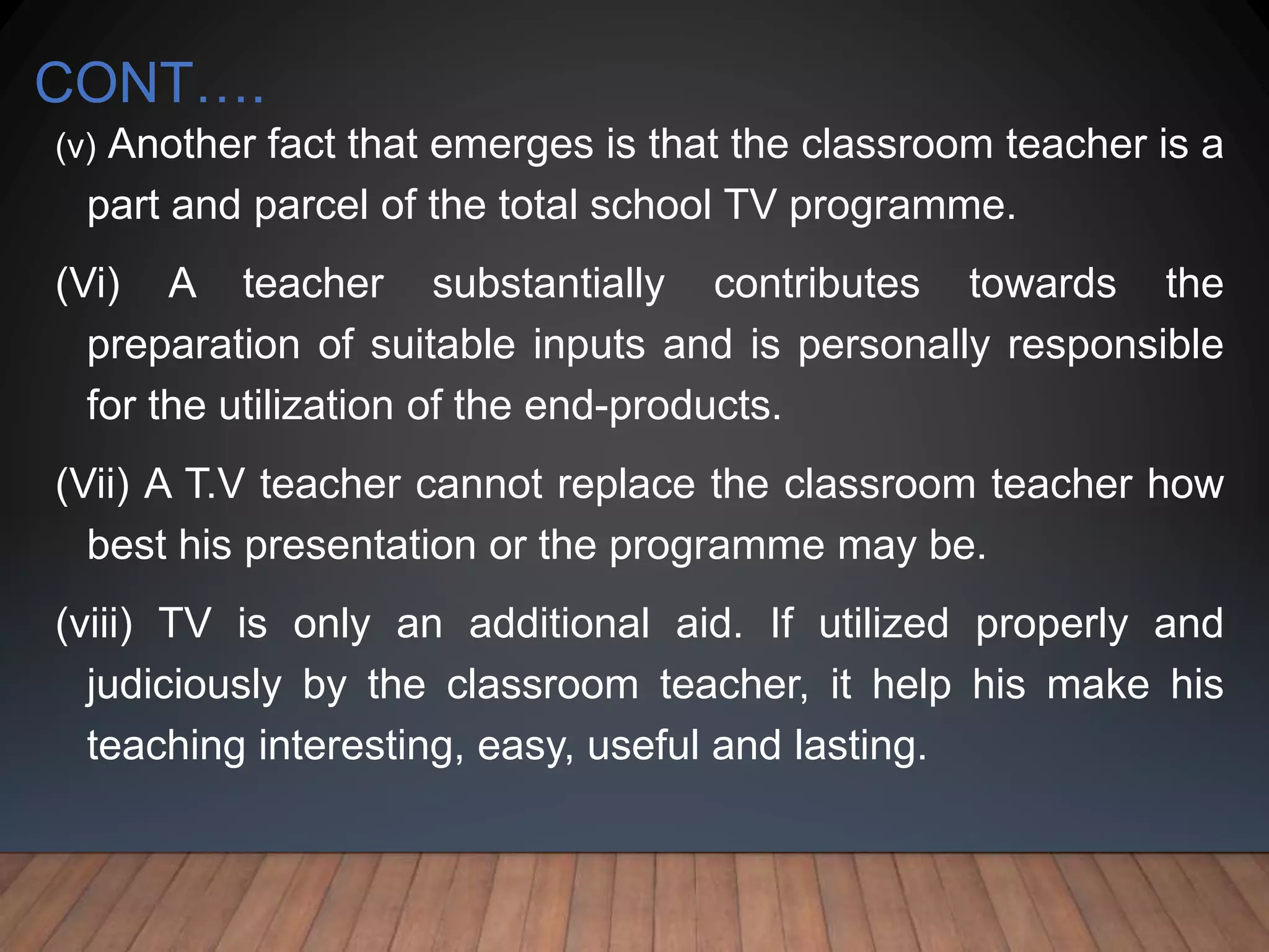 CONT….
(v) Another fact that emerges is that the classroom teacher is a
part and parcel of the total school TV programme.
(Vi) A teacher substantially contributes towards the
preparation of suitable inputs and is personally responsible
for the utilization of the end-products.
(Vii) A T.V teacher cannot replace the classroom teacher how
best his presentation or the programme may be.
(viii) TV is only an additional aid. If utilized properly and
judiciously by the classroom teacher, it help his make his
teaching interesting, easy, useful and lasting.
 