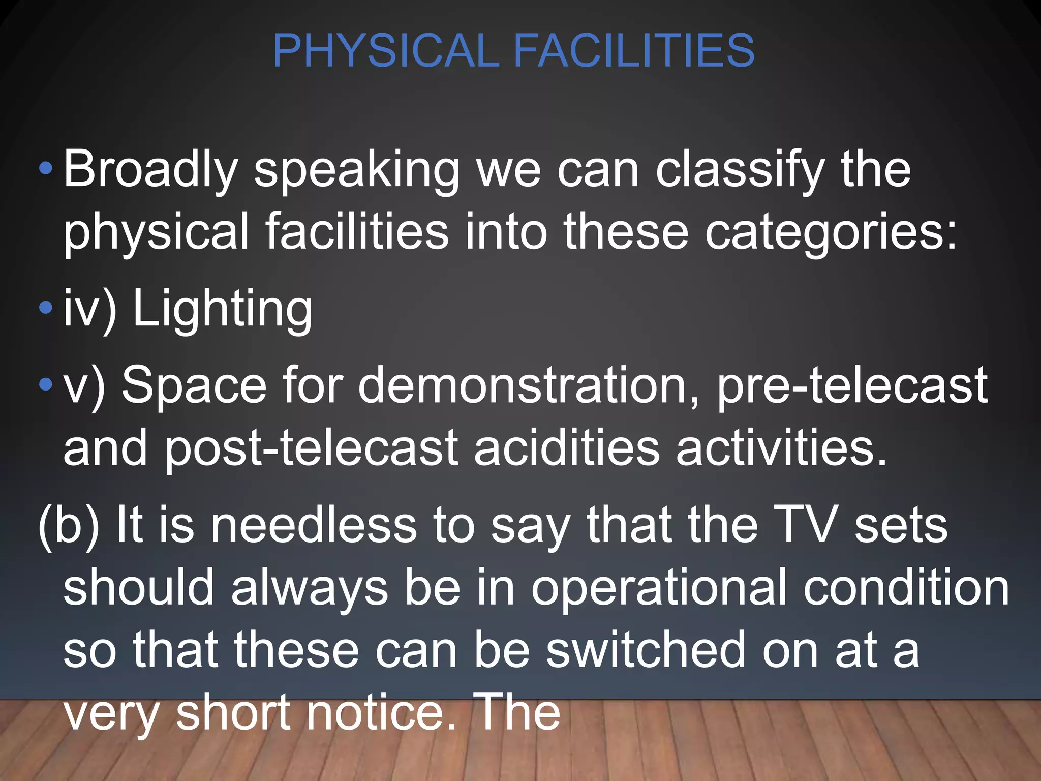 PHYSICAL FACILITIES
• Broadly speaking we can classify the
physical facilities into these categories:
• iv) Lighting
•v) Space for demonstration, pre-telecast
and post-telecast acidities activities.
(b) It is needless to say that the TV sets
should always be in operational condition
so that these can be switched on at a
very short notice. The
 