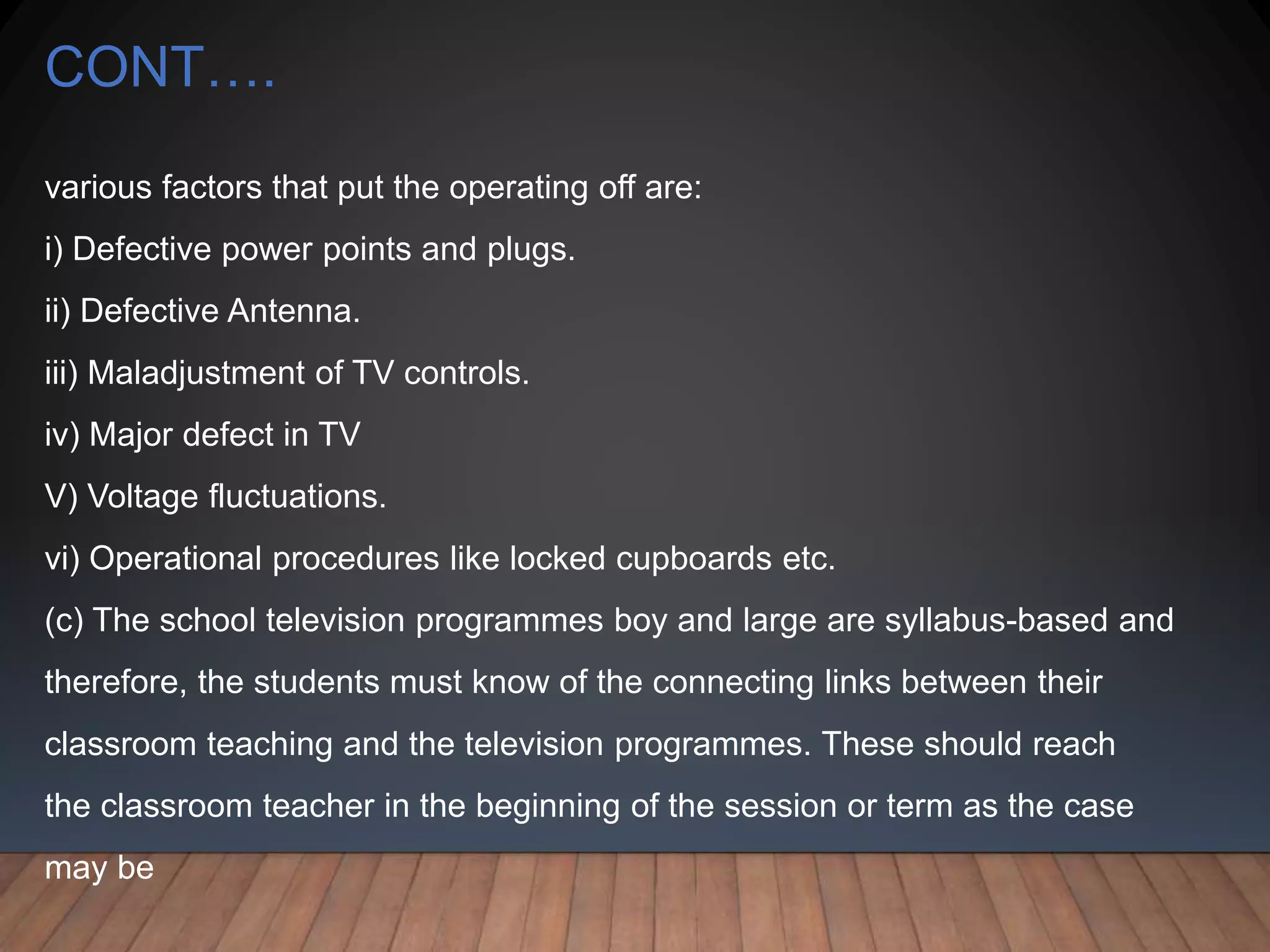 CONT….
various factors that put the operating off are:
i) Defective power points and plugs.
ii) Defective Antenna.
iii) Maladjustment of TV controls.
iv) Major defect in TV
V) Voltage fluctuations.
vi) Operational procedures like locked cupboards etc.
(c) The school television programmes boy and large are syllabus-based and
therefore, the students must know of the connecting links between their
classroom teaching and the television programmes. These should reach
the classroom teacher in the beginning of the session or term as the case
may be
 