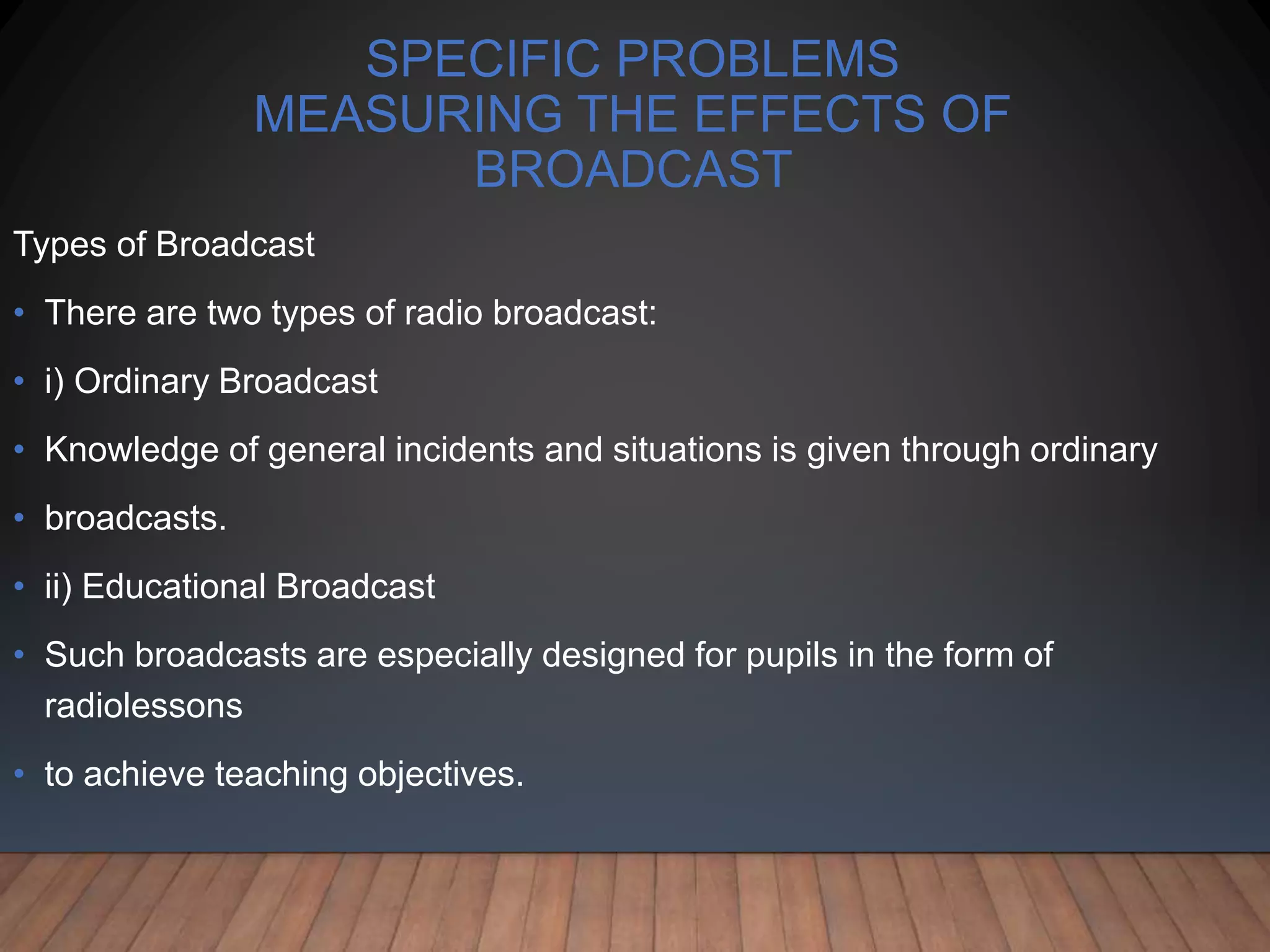 SPECIFIC PROBLEMS
MEASURING THE EFFECTS OF
BROADCAST
Types of Broadcast
• There are two types of radio broadcast:
• i) Ordinary Broadcast
• Knowledge of general incidents and situations is given through ordinary
• broadcasts.
• ii) Educational Broadcast
• Such broadcasts are especially designed for pupils in the form of
radiolessons
• to achieve teaching objectives.
 