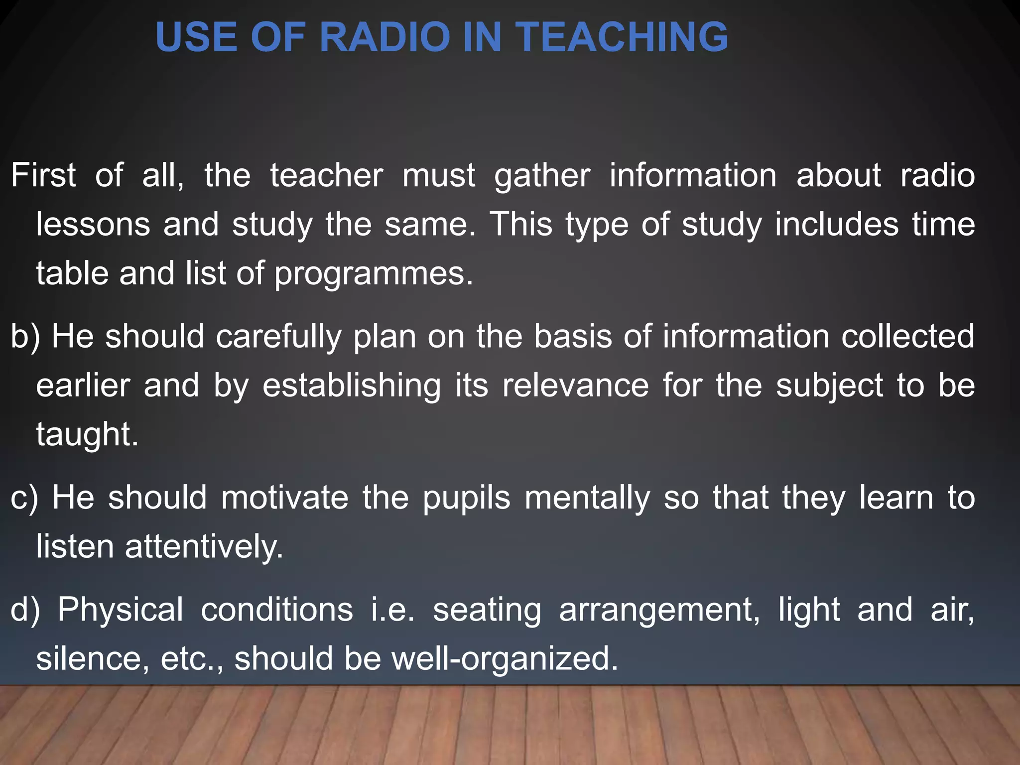 USE OF RADIO IN TEACHING
First of all, the teacher must gather information about radio
lessons and study the same. This type of study includes time
table and list of programmes.
b) He should carefully plan on the basis of information collected
earlier and by establishing its relevance for the subject to be
taught.
c) He should motivate the pupils mentally so that they learn to
listen attentively.
d) Physical conditions i.e. seating arrangement, light and air,
silence, etc., should be well-organized.
 