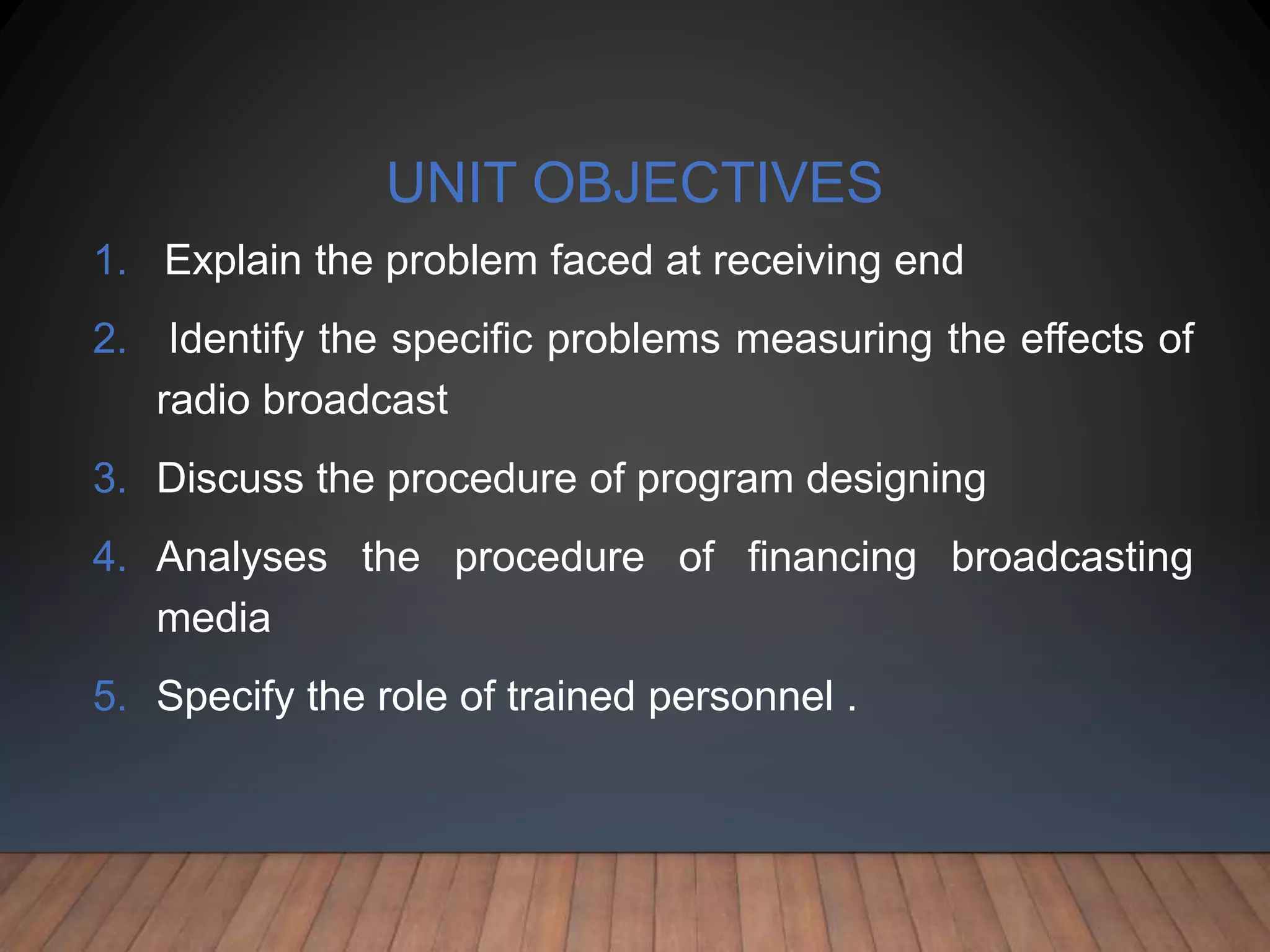 UNIT OBJECTIVES
1. Explain the problem faced at receiving end
2. Identify the specific problems measuring the effects of
radio broadcast
3. Discuss the procedure of program designing
4. Analyses the procedure of financing broadcasting
media
5. Specify the role of trained personnel .
 