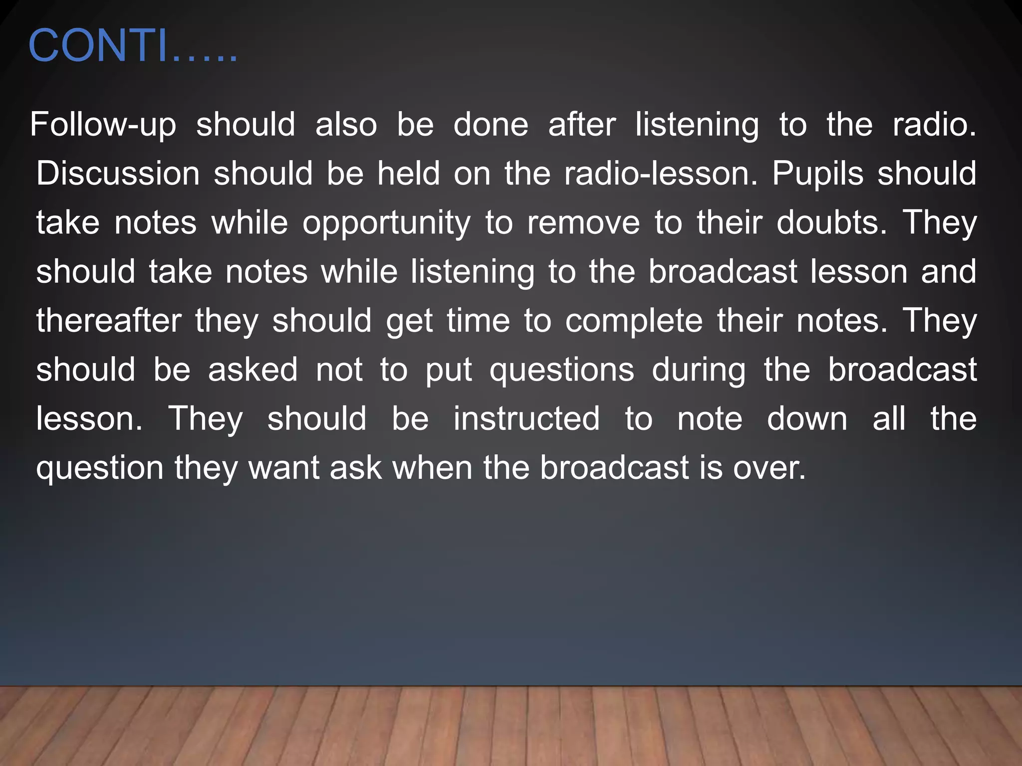 CONTI…..
Follow-up should also be done after listening to the radio.
Discussion should be held on the radio-lesson. Pupils should
take notes while opportunity to remove to their doubts. They
should take notes while listening to the broadcast lesson and
thereafter they should get time to complete their notes. They
should be asked not to put questions during the broadcast
lesson. They should be instructed to note down all the
question they want ask when the broadcast is over.
 