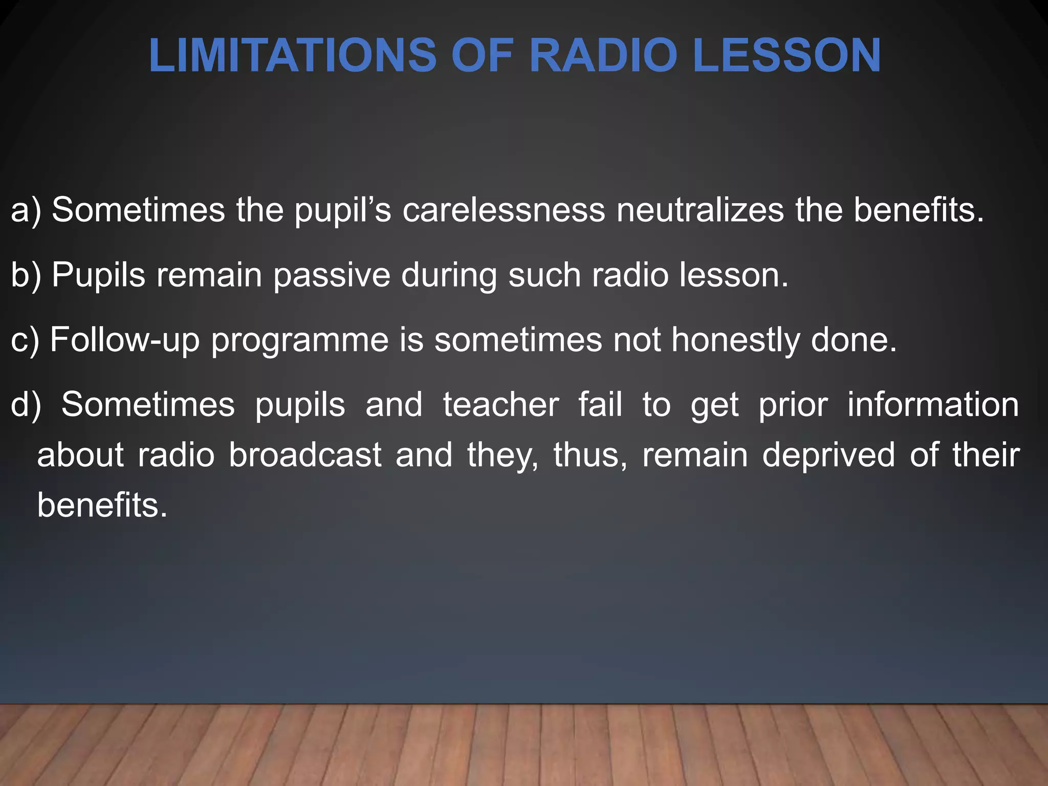 LIMITATIONS OF RADIO LESSON
a) Sometimes the pupil’s carelessness neutralizes the benefits.
b) Pupils remain passive during such radio lesson.
c) Follow-up programme is sometimes not honestly done.
d) Sometimes pupils and teacher fail to get prior information
about radio broadcast and they, thus, remain deprived of their
benefits.
 