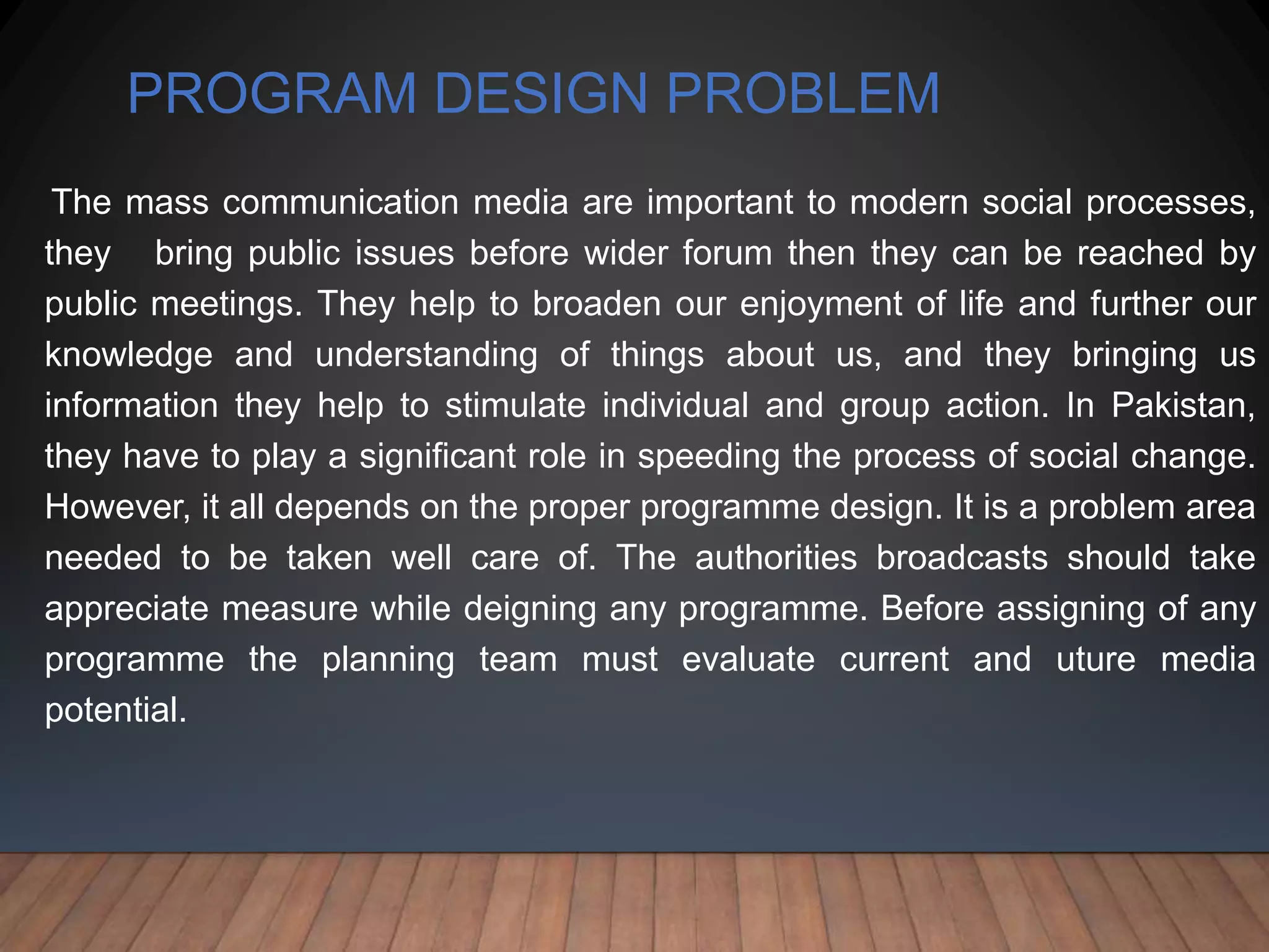 PROGRAM DESIGN PROBLEM
The mass communication media are important to modern social processes,
they bring public issues before wider forum then they can be reached by
public meetings. They help to broaden our enjoyment of life and further our
knowledge and understanding of things about us, and they bringing us
information they help to stimulate individual and group action. In Pakistan,
they have to play a significant role in speeding the process of social change.
However, it all depends on the proper programme design. It is a problem area
needed to be taken well care of. The authorities broadcasts should take
appreciate measure while deigning any programme. Before assigning of any
programme the planning team must evaluate current and uture media
potential.
 