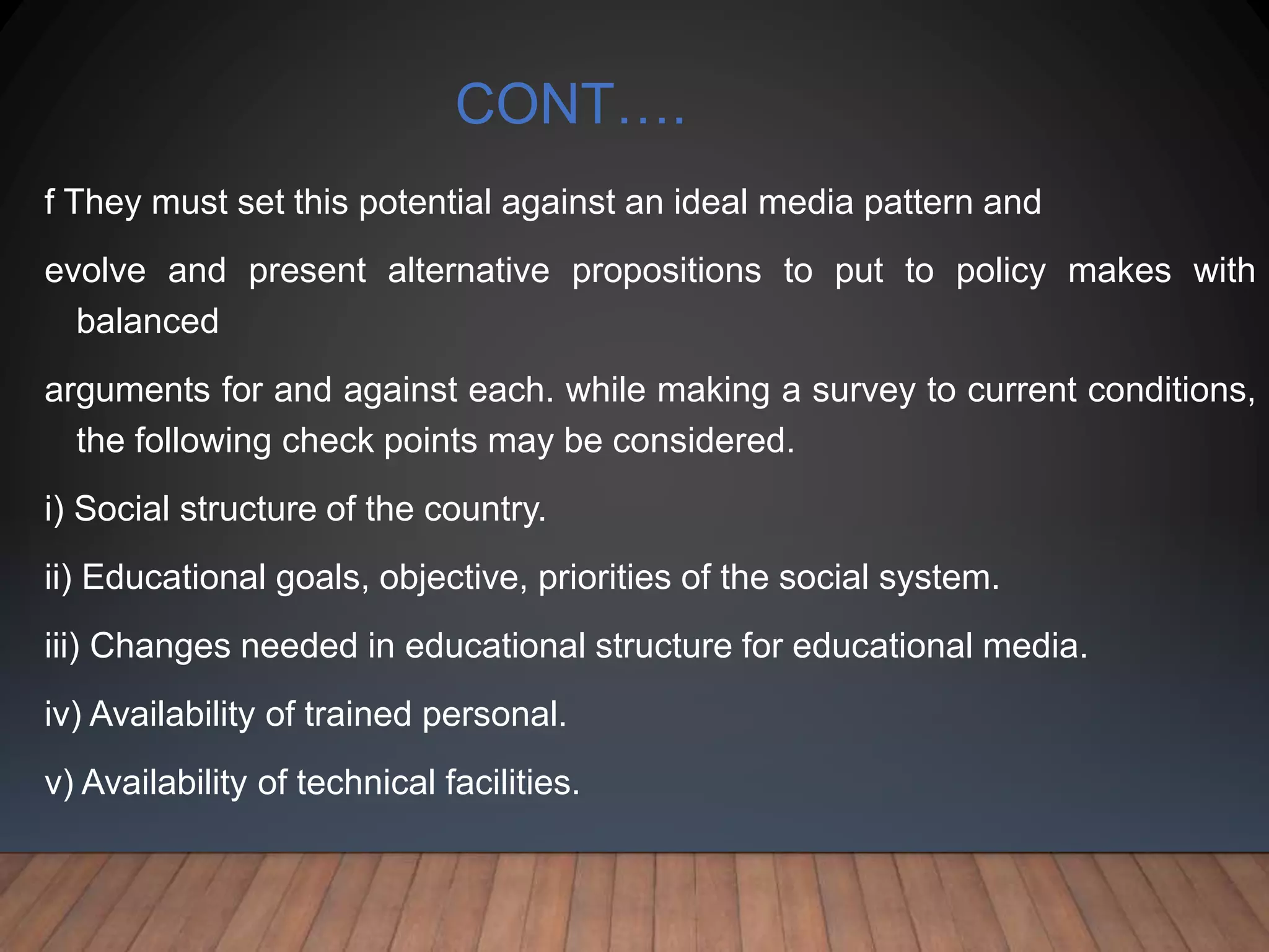 CONT….
f They must set this potential against an ideal media pattern and
evolve and present alternative propositions to put to policy makes with
balanced
arguments for and against each. while making a survey to current conditions,
the following check points may be considered.
i) Social structure of the country.
ii) Educational goals, objective, priorities of the social system.
iii) Changes needed in educational structure for educational media.
iv) Availability of trained personal.
v) Availability of technical facilities.
 
