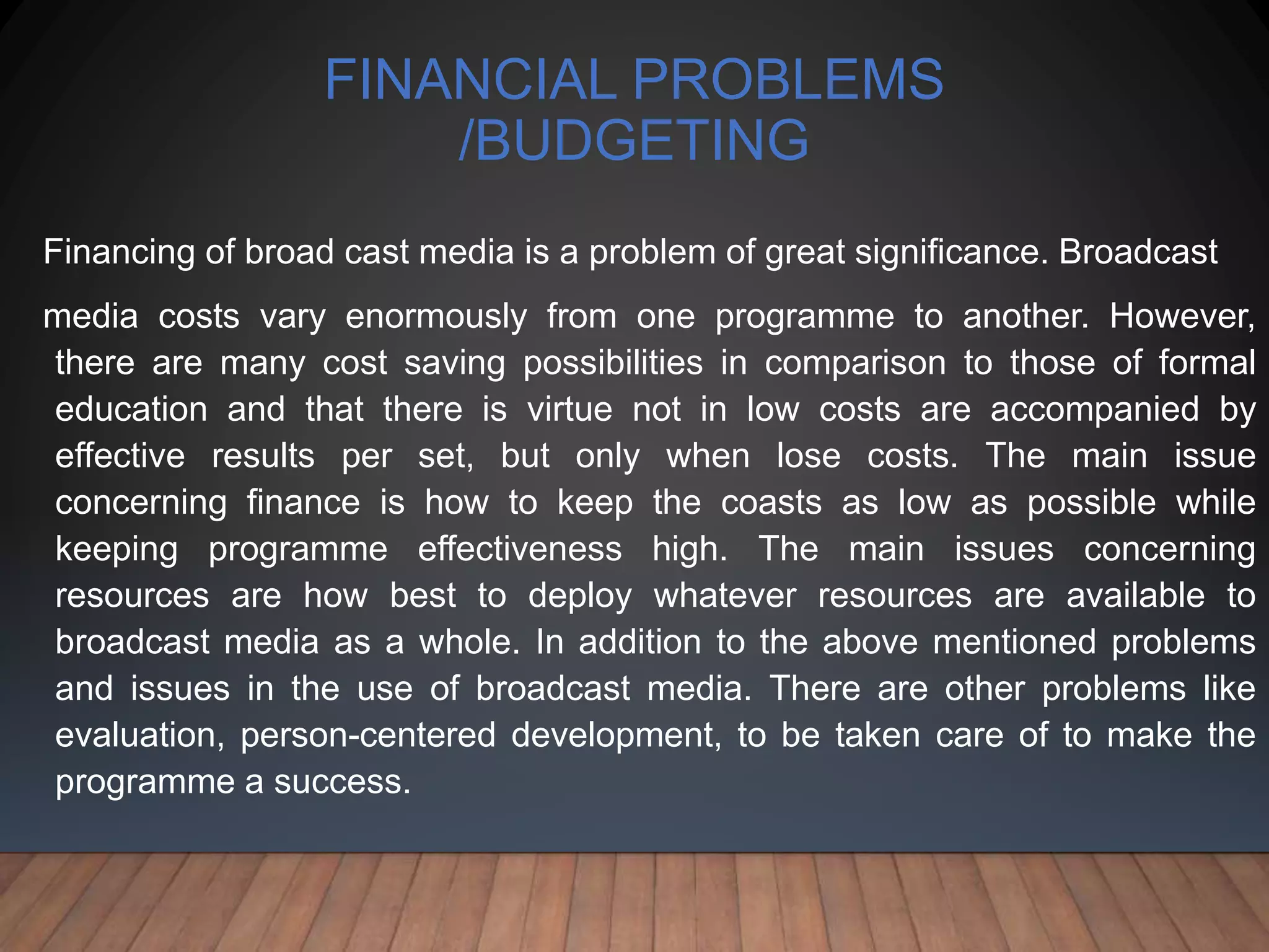 FINANCIAL PROBLEMS
/BUDGETING
Financing of broad cast media is a problem of great significance. Broadcast
media costs vary enormously from one programme to another. However,
there are many cost saving possibilities in comparison to those of formal
education and that there is virtue not in low costs are accompanied by
effective results per set, but only when lose costs. The main issue
concerning finance is how to keep the coasts as low as possible while
keeping programme effectiveness high. The main issues concerning
resources are how best to deploy whatever resources are available to
broadcast media as a whole. In addition to the above mentioned problems
and issues in the use of broadcast media. There are other problems like
evaluation, person-centered development, to be taken care of to make the
programme a success.
 